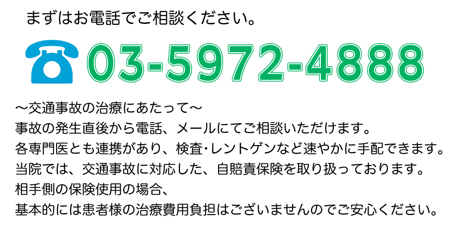 まずはお電話でご相談ください。TEL：03-5972-4888　～交通事故の治療にあたって～事故の発生直後から電話、メールにてご相談いただけます。各専門医とも連携があり、検査・レントゲンなど速やかに手配できます。当院では、交通事故に対応した、自賠責保険を取り扱っております。相手側の保険使用の場合、基本的には患者様の治療費用負担はございませんのでご安心ください。